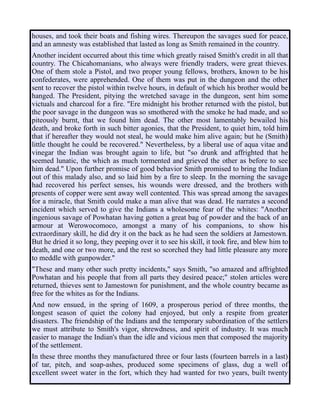 houses, and took their boats and fishing wires. Thereupon the savages sued for peace,
and an amnesty was established that lasted as long as Smith remained in the country.
Another incident occurred about this time which greatly raised Smith's credit in all that
country. The Chicahomanians, who always were friendly traders, were great thieves.
One of them stole a Pistol, and two proper young fellows, brothers, known to be his
confederates, were apprehended. One of them was put in the dungeon and the other
sent to recover the pistol within twelve hours, in default of which his brother would be
hanged. The President, pitying the wretched savage in the dungeon, sent him some
victuals and charcoal for a fire. "Ere midnight his brother returned with the pistol, but
the poor savage in the dungeon was so smothered with the smoke he had made, and so
piteously burnt, that we found him dead. The other most lamentably bewailed his
death, and broke forth in such bitter agonies, that the President, to quiet him, told him
that if hereafter they would not steal, he would make him alive again; but he (Smith)
little thought he could be recovered." Nevertheless, by a liberal use of aqua vitae and
vinegar the Indian was brought again to life, but "so drunk and affrighted that he
seemed lunatic, the which as much tormented and grieved the other as before to see
him dead." Upon further promise of good behavior Smith promised to bring the Indian
out of this malady also, and so laid him by a fire to sleep. In the morning the savage
had recovered his perfect senses, his wounds were dressed, and the brothers with
presents of copper were sent away well contented. This was spread among the savages
for a miracle, that Smith could make a man alive that was dead. He narrates a second
incident which served to give the Indians a wholesome fear of the whites: "Another
ingenious savage of Powhatan having gotten a great bag of powder and the back of an
armour at Werowocomoco, amongst a many of his companions, to show his
extraordinary skill, he did dry it on the back as he had seen the soldiers at Jamestown.
But he dried it so long, they peeping over it to see his skill, it took fire, and blew him to
death, and one or two more, and the rest so scorched they had little pleasure any more
to meddle with gunpowder."
"These and many other such pretty incidents," says Smith, "so amazed and affrighted
Powhatan and his people that from all parts they desired peace;" stolen articles were
returned, thieves sent to Jamestown for punishment, and the whole country became as
free for the whites as for the Indians.
And now ensued, in the spring of 1609, a prosperous period of three months, the
longest season of quiet the colony had enjoyed, but only a respite from greater
disasters. The friendship of the Indians and the temporary subordination of the settlers
we must attribute to Smith's vigor, shrewdness, and spirit of industry. It was much
easier to manage the Indian's than the idle and vicious men that composed the majority
of the settlement.
In these three months they manufactured three or four lasts (fourteen barrels in a last)
of tar, pitch, and soap-ashes, produced some specimens of glass, dug a well of
excellent sweet water in the fort, which they had wanted for two years, built twenty
 