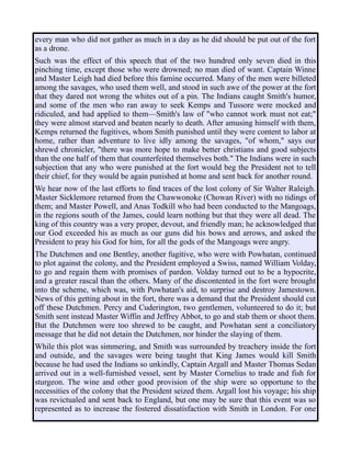 every man who did not gather as much in a day as he did should be put out of the fort
as a drone.
Such was the effect of this speech that of the two hundred only seven died in this
pinching time, except those who were drowned; no man died of want. Captain Winne
and Master Leigh had died before this famine occurred. Many of the men were billeted
among the savages, who used them well, and stood in such awe of the power at the fort
that they dared not wrong the whites out of a pin. The Indians caught Smith's humor,
and some of the men who ran away to seek Kemps and Tussore were mocked and
ridiculed, and had applied to them—Smith's law of "who cannot work must not eat;"
they were almost starved and beaten nearly to death. After amusing himself with them,
Kemps returned the fugitives, whom Smith punished until they were content to labor at
home, rather than adventure to live idly among the savages, "of whom," says our
shrewd chronicler, "there was more hope to make better christians and good subjects
than the one half of them that counterfeited themselves both." The Indians were in such
subjection that any who were punished at the fort would beg the President not to tell
their chief, for they would be again punished at home and sent back for another round.
We hear now of the last efforts to find traces of the lost colony of Sir Walter Raleigh.
Master Sicklemore returned from the Chawwonoke (Chowan River) with no tidings of
them; and Master Powell, and Anas Todkill who had been conducted to the Mangoags,
in the regions south of the James, could learn nothing but that they were all dead. The
king of this country was a very proper, devout, and friendly man; he acknowledged that
our God exceeded his as much as our guns did his bows and arrows, and asked the
President to pray his God for him, for all the gods of the Mangoags were angry.
The Dutchmen and one Bentley, another fugitive, who were with Powhatan, continued
to plot against the colony, and the President employed a Swiss, named William Volday,
to go and regain them with promises of pardon. Volday turned out to be a hypocrite,
and a greater rascal than the others. Many of the discontented in the fort were brought
into the scheme, which was, with Powhatan's aid, to surprise and destroy Jamestown.
News of this getting about in the fort, there was a demand that the President should cut
off these Dutchmen. Percy and Cuderington, two gentlemen, volunteered to do it; but
Smith sent instead Master Wiffin and Jeffrey Abbot, to go and stab them or shoot them.
But the Dutchmen were too shrewd to be caught, and Powhatan sent a conciliatory
message that he did not detain the Dutchmen, nor hinder the slaying of them.
While this plot was simmering, and Smith was surrounded by treachery inside the fort
and outside, and the savages were being taught that King James would kill Smith
because he had used the Indians so unkindly, Captain Argall and Master Thomas Sedan
arrived out in a well-furnished vessel, sent by Master Cornelius to trade and fish for
sturgeon. The wine and other good provision of the ship were so opportune to the
necessities of the colony that the President seized them. Argall lost his voyage; his ship
was revictualed and sent back to England, but one may be sure that this event was so
represented as to increase the fostered dissatisfaction with Smith in London. For one
 