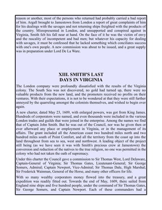 reason or another, most of the persons who returned had probably carried a bad report
of him. Argall brought to Jamestown from London a report of great complaints of him
for his dealings with the savages and not returning ships freighted with the products of
the country. Misrepresented in London, and unsupported and conspired against in
Virginia, Smith felt his fall near at hand. On the face of it he was the victim of envy
and the rascality of incompetent and bad men; but whatever his capacity for dealing
with savages, it must be confessed that he lacked something which conciliates success
with one's own people. A new commission was about to be issued, and a great supply
was in preparation under Lord De La Ware.
XIII. SMITH'S LAST
DAYS IN VIRGINIA
The London company were profoundly dissatisfied with the results of the Virginia
colony. The South Sea was not discovered, no gold had turned up, there were no
valuable products from the new land, and the promoters received no profits on their
ventures. With their expectations, it is not to be wondered at that they were still further
annoyed by the quarreling amongst the colonists themselves, and wished to begin over
again.
A new charter, dated May 23, 1609, with enlarged powers, was got from King James.
Hundreds of corporators were named, and even thousands were included in the various
London trades and guilds that were joined in the enterprise. Among the names we find
that of Captain John Smith. But he was out of the Council, nor was he given then or
ever afterward any place or employment in Virginia, or in the management of its
affairs. The grant included all the American coast two hundred miles north and two
hundred miles south of Point Comfort, and all the territory from the coast up into the
land throughout from sea to sea, west and northwest. A leading object of the project
still being (as we have seen it was with Smith's precious crew at Jamestown) the
conversion and reduction of the natives to the true religion, no one was permitted in the
colony who had not taken the oath of supremacy.
Under this charter the Council gave a commission to Sir Thomas West, Lord Delaware,
Captain-General of Virginia; Sir Thomas Gates, Lieutenant-General; Sir George
Somers, Admiral; Captain Newport, Vice-Admiral; Sir Thomas Dale, High Marshal;
Sir Frederick Wainman, General of the Horse, and many other officers for life.
With so many wealthy corporators money flowed into the treasury, and a great
expedition was readily fitted out. Towards the end of May, 1609, there sailed from
England nine ships and five hundred people, under the command of Sir Thomas Gates,
Sir George Somers, and Captain Newport. Each of these commanders had a
 