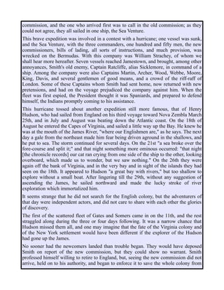 commission, and the one who arrived first was to call in the old commission; as they
could not agree, they all sailed in one ship, the Sea Venture.
This brave expedition was involved in a contest with a hurricane; one vessel was sunk,
and the Sea Venture, with the three commanders, one hundred and fifty men, the new
commissioners, bills of lading, all sorts of instructions, and much provision, was
wrecked on the Bermudas. With this company was William Strachey, of whom we
shall hear more hereafter. Seven vessels reached Jamestown, and brought, among other
annoyances, Smith's old enemy, Captain Ratcliffe, alias Sicklemore, in command of a
ship. Among the company were also Captains Martin, Archer, Wood, Webbe, Moore,
King, Davis, and several gentlemen of good means, and a crowd of the riff-raff of
London. Some of these Captains whom Smith had sent home, now returned with new
pretensions, and had on the voyage prejudiced the company against him. When the
fleet was first espied, the President thought it was Spaniards, and prepared to defend
himself, the Indians promptly coming to his assistance.
This hurricane tossed about another expedition still more famous, that of Henry
Hudson, who had sailed from England on his third voyage toward Nova Zembla March
25th, and in July and August was beating down the Atlantic coast. On the 18th of
August he entered the Capes of Virginia, and sailed a little way up the Bay. He knew he
was at the mouth of the James River, "where our Englishmen are," as he says. The next
day a gale from the northeast made him fear being driven aground in the shallows, and
he put to sea. The storm continued for several days. On the 21st "a sea broke over the
fore-course and split it;" and that night something more ominous occurred: "that night
[the chronicle records] our cat ran crying from one side of the ship to the other, looking
overboard, which made us to wonder, but we saw nothing." On the 26th they were
again off the bank of Virginia, and in the very bay and in sight of the islands they had
seen on the 18th. It appeared to Hudson "a great bay with rivers," but too shallow to
explore without a small boat. After lingering till the 29th, without any suggestion of
ascending the James, he sailed northward and made the lucky stroke of river
exploration which immortalized him.
It seems strange that he did not search for the English colony, but the adventurers of
that day were independent actors, and did not care to share with each other the glories
of discovery.
The first of the scattered fleet of Gates and Somers came in on the 11th, and the rest
straggled along during the three or four days following. It was a narrow chance that
Hudson missed them all, and one may imagine that the fate of the Virginia colony and
of the New York settlement would have been different if the explorer of the Hudson
had gone up the James.
No sooner had the newcomers landed than trouble began. They would have deposed
Smith on report of the new commission, but they could show no warrant. Smith
professed himself willing to retire to England, but, seeing the new commission did not
arrive, held on to his authority, and began to enforce it to save the whole colony from
 