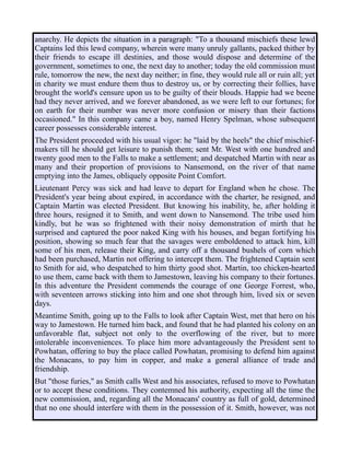 anarchy. He depicts the situation in a paragraph: "To a thousand mischiefs these lewd
Captains led this lewd company, wherein were many unruly gallants, packed thither by
their friends to escape ill destinies, and those would dispose and determine of the
government, sometimes to one, the next day to another; today the old commission must
rule, tomorrow the new, the next day neither; in fine, they would rule all or ruin all; yet
in charity we must endure them thus to destroy us, or by correcting their follies, have
brought the world's censure upon us to be guilty of their blouds. Happie had we beene
had they never arrived, and we forever abandoned, as we were left to our fortunes; for
on earth for their number was never more confusion or misery than their factions
occasioned." In this company came a boy, named Henry Spelman, whose subsequent
career possesses considerable interest.
The President proceeded with his usual vigor: he "laid by the heels" the chief mischief-
makers till he should get leisure to punish them; sent Mr. West with one hundred and
twenty good men to the Falls to make a settlement; and despatched Martin with near as
many and their proportion of provisions to Nansemond, on the river of that name
emptying into the James, obliquely opposite Point Comfort.
Lieutenant Percy was sick and had leave to depart for England when he chose. The
President's year being about expired, in accordance with the charter, he resigned, and
Captain Martin was elected President. But knowing his inability, he, after holding it
three hours, resigned it to Smith, and went down to Nansemond. The tribe used him
kindly, but he was so frightened with their noisy demonstration of mirth that he
surprised and captured the poor naked King with his houses, and began fortifying his
position, showing so much fear that the savages were emboldened to attack him, kill
some of his men, release their King, and carry off a thousand bushels of corn which
had been purchased, Martin not offering to intercept them. The frightened Captain sent
to Smith for aid, who despatched to him thirty good shot. Martin, too chicken-hearted
to use them, came back with them to Jamestown, leaving his company to their fortunes.
In this adventure the President commends the courage of one George Forrest, who,
with seventeen arrows sticking into him and one shot through him, lived six or seven
days.
Meantime Smith, going up to the Falls to look after Captain West, met that hero on his
way to Jamestown. He turned him back, and found that he had planted his colony on an
unfavorable flat, subject not only to the overflowing of the river, but to more
intolerable inconveniences. To place him more advantageously the President sent to
Powhatan, offering to buy the place called Powhatan, promising to defend him against
the Monacans, to pay him in copper, and make a general alliance of trade and
friendship.
But "those furies," as Smith calls West and his associates, refused to move to Powhatan
or to accept these conditions. They contemned his authority, expecting all the time the
new commission, and, regarding all the Monacans' country as full of gold, determined
that no one should interfere with them in the possession of it. Smith, however, was not
 