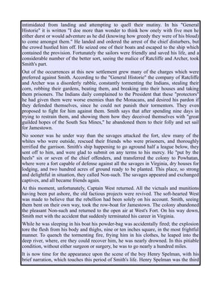 intimidated from landing and attempting to quell their mutiny. In his "General
Historie" it is written "I doe more than wonder to think how onely with five men he
either durst or would adventure as he did (knowing how greedy they were of his bloud)
to come amongst them." He landed and ordered the arrest of the chief disturbers, but
the crowd hustled him off. He seized one of their boats and escaped to the ship which
contained the provision. Fortunately the sailors were friendly and saved his life, and a
considerable number of the better sort, seeing the malice of Ratcliffe and Archer, took
Smith's part.
Out of the occurrences at this new settlement grew many of the charges which were
preferred against Smith. According to the "General Historie" the company of Ratcliffe
and Archer was a disorderly rabble, constantly tormenting the Indians, stealing their
corn, robbing their gardens, beating them, and breaking into their houses and taking
them prisoners. The Indians daily complained to the President that these "protectors"
he had given them were worse enemies than the Monacans, and desired his pardon if
they defended themselves, since he could not punish their tormentors. They even
proposed to fight for him against them. Smith says that after spending nine days in
trying to restrain them, and showing them how they deceived themselves with "great
guilded hopes of the South Sea Mines," he abandoned them to their folly and set sail
for Jamestown.
No sooner was he under way than the savages attacked the fort, slew many of the
whites who were outside, rescued their friends who were prisoners, and thoroughly
terrified the garrison. Smith's ship happening to go aground half a league below, they
sent off to him, and were glad to submit on any terms to his mercy. He "put by the
heels" six or seven of the chief offenders, and transferred the colony to Powhatan,
where were a fort capable of defense against all the savages in Virginia, dry houses for
lodging, and two hundred acres of ground ready to be planted. This place, so strong
and delightful in situation, they called Non-such. The savages appeared and exchanged
captives, and all became friends again.
At this moment, unfortunately, Captain West returned. All the victuals and munitions
having been put ashore, the old factious projects were revived. The soft-hearted West
was made to believe that the rebellion had been solely on his account. Smith, seeing
them bent on their own way, took the row-boat for Jamestown. The colony abandoned
the pleasant Non-such and returned to the open air at West's Fort. On his way down,
Smith met with the accident that suddenly terminated his career in Virginia.
While he was sleeping in his boat his powder-bag was accidentally fired; the explosion
tore the flesh from his body and thighs, nine or ten inches square, in the most frightful
manner. To quench the tormenting fire, frying him in his clothes, he leaped into the
deep river, where, ere they could recover him, he was nearly drowned. In this pitiable
condition, without either surgeon or surgery, he was to go nearly a hundred miles.
It is now time for the appearance upon the scene of the boy Henry Spelman, with his
brief narration, which touches this period of Smith's life. Henry Spelman was the third
 