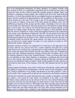 son of the distinguished antiquarian, Sir Henry Spelman, of Coughan, Norfolk, who
was married in 1581. It is reasonably conjectured that he could not have been over
twenty-one when in May, 1609, he joined the company going to Virginia. Henry was
evidently a scapegrace, whose friends were willing to be rid of him. Such being his
character, it is more than probable that he was shipped bound as an apprentice, and of
course with the conditions of apprenticeship in like expeditions of that period—to be
sold or bound out at the end of the voyage to pay for his passage. He remained for
several years in Virginia, living most of the time among the Indians, and a sort of
indifferent go between of the savages and the settlers. According to his own story it
was on October 20, 1609, that he was taken up the river to Powhatan by Captain Smith,
and it was in April, 1613, that he was rescued from his easy-setting captivity on the
Potomac by Captain Argall. During his sojourn in Virginia, or more probably shortly
after his return to England, he wrote a brief and bungling narration of his experiences
in the colony, and a description of Indian life. The MS. was not printed in his time, but
mislaid or forgotten. By a strange series of chances it turned up in our day, and was
identified and prepared for the press in 1861. Before the proof was read, the type was
accidentally broken up and the MS. again mislaid. Lost sight of for several years, it
was recovered and a small number of copies of it were printed at London in 1872,
edited by Mr. James F. Hunnewell.
Spelman's narration would be very important if we could trust it. He appeared to have
set down what he saw, and his story has a certain simplicity that gains for it some
credit. But he was a reckless boy, unaccustomed to weigh evidence, and quite likely to
write as facts the rumors that he heard. He took very readily to the ways of Indian life.
Some years after, Spelman returned to Virginia with the title of Captain, and in 1617
we find this reference to him in the "General Historie": "Here, as at many other times,
we are beholden to Capt. Henry Spilman, an interpreter, a gentleman that lived long
time in this country, and sometimes a prisoner among the Salvages, and done much
good service though but badly rewarded." Smith would probably not have left this on
record had he been aware of the contents of the MS. that Spelman had left for after-
times.
Spelman begins his Relation, from which I shall quote substantially, without following
the spelling or noting all the interlineations, with the reason for his emigration, which
was, "being in displeasure of my friends, and desirous to see other countries." After a
brief account of the voyage and the joyful arrival at Jamestown, the Relation continues:
"Having here unloaded our goods and bestowed some senight or fortnight in viewing
the country, I was carried by Capt. Smith, our President, to the Falls, to the little
Powhatan, where, unknown to me, he sold me to him for a town called Powhatan; and,
leaving me with him, the little Powhatan, he made known to Capt. West how he had
bought a town for them to dwell in. Whereupon Capt. West, growing angry because he
had bestowed cost to begin a town in another place, Capt. Smith desiring that Capt.
West would come and settle himself there, but Capt. West, having bestowed cost to
begin a town in another place, misliked it, and unkindness thereupon arising between
 