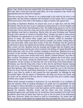 them, Capt. Smith at that time replied little, but afterward combined with Powhatan to
kill Capt. West, which plot took but small effect, for in the meantime Capt. Smith was
apprehended and sent aboard for England."
That this roving boy was "thrown in" as a makeweight in the trade for the town is not
impossible; but that Smith combined with Powhatan to kill Captain West is doubtless
West's perversion of the offer of the Indians to fight on Smith's side against him.
According to Spelman's Relation, he stayed only seven or eight days with the little
Powhatan, when he got leave to go to Jamestown, being desirous to see the English and
to fetch the small articles that belonged to him. The Indian King agreed to wait for him
at that place, but he stayed too long, and on his return the little Powhatan had departed,
and Spelman went back to Jamestown. Shortly after, the great Powhatan sent Thomas
Savage with a present of venison to President Percy. Savage was loath to return alone,
and Spelman was appointed to go with him, which he did willingly, as victuals were
scarce in camp. He carried some copper and a hatchet, which he presented to
Powhatan, and that Emperor treated him and his comrade very kindly, seating them at
his own mess-table. After some three weeks of this life, Powhatan sent this guileless
youth down to decoy the English into his hands, promising to freight a ship with corn if
they would visit him. Spelman took the message and brought back the English reply,
whereupon Powhatan laid the plot which resulted in the killing of Captain Ratcliffe and
thirty-eight men, only two of his company escaping to Jamestown. Spelman gives two
versions of this incident. During the massacre Spelman says that Powhatan sent him
and Savage to a town some sixteen miles away. Smith's "General Historie" says that on
this occasion "Pocahuntas saved a boy named Henry Spilman that lived many years
afterward, by her means, among the Patawomekes." Spelman says not a word about
Pocahuntas. On the contrary, he describes the visit of the King of the Patawomekes to
Powhatan; says that the King took a fancy to him; that he and Dutch Samuel, fearing
for their lives, escaped from Powhatan's town; were pursued; that Samuel was killed,
and that Spelman, after dodging about in the forest, found his way to the Potomac,
where he lived with this good King Patomecke at a place called Pasptanzie for more
than a year. Here he seems to have passed his time agreeably, for although he had
occasional fights with the squaws of Patomecke, the King was always his friend, and
so much was he attached to the boy that he would not give him up to Captain Argall
without some copper in exchange.
When Smith returned wounded to Jamestown, he was physically in no condition to
face the situation. With no medical attendance, his death was not improbable. He had
no strength to enforce discipline nor organize expeditions for supplies; besides, he was
acting under a commission whose virtue had expired, and the mutinous spirits rebelled
against his authority. Ratcliffe, Archer, and the others who were awaiting trial
conspired against him, and Smith says he would have been murdered in his bed if the
murderer's heart had not failed him when he went to fire his pistol at the defenseless
sick man. However, Smith was forced to yield to circumstances. No sooner had he
given out that he would depart for England than they persuaded Mr. Percy to stay and
 