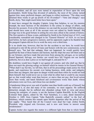 act as President, and all eyes were turned in expectation of favor upon the new
commanders. Smith being thus divested of authority, the most of the colony turned
against him; many preferred charges, and began to collect testimony. "The ships were
detained three weeks to get up proofs of his ill-conduct"—"time and charges," says
Smith, dryly, "that might much better have been spent."
It must have enraged the doughty Captain, lying thus helpless, to see his enemies
triumph, the most factious of the disturbers in the colony in charge of affairs, and
become his accusers. Even at this distance we can read the account with little patience,
and should have none at all if the account were not edited by Smith himself. His
revenge was in his good fortune in setting his own story afloat in the current of history.
The first narrative of these events, published by Smith in his Oxford tract of 1612, was
considerably remodeled and changed in his "General Historie" of 1624. As we have
said before, he had a progressive memory, and his opponents ought to be thankful that
the pungent Captain did not live to work the story over a third time.
It is no doubt true, however, that but for the accident to our hero, he would have
continued to rule till the arrival of Gates and Somers with the new commissions; as he
himself says, "but had that unhappy blast not happened, he would quickly have
qualified the heat of those humors and factions, had the ships but once left them and us
to our fortunes; and have made that provision from among the salvages, as we neither
feared Spaniard, Salvage, nor famine: nor would have left Virginia nor our lawful
authority, but at as dear a price as we had bought it, and paid for it."
He doubtless would have fought it out against all comers; and who shall say that he
does not merit the glowing eulogy on himself which he inserts in his General History?
"What shall I say but this, we left him, that in all his proceedings made justice his first
guide, and experience his second, ever hating baseness, sloth, pride, and indignity,
more than any dangers; that upon no danger would send them where he would not lead
them himself; that would never see us want what he either had or could by any means
get us; that would rather want than borrow; or starve than not pay; that loved action
more than words, and hated falsehood and covetousness worse than death; whose
adventures were our lives, and whose loss our deaths."
A handsomer thing never was said of another man than Smith could say of himself, but
he believed it, as also did many of his comrades, we must suppose. He suffered
detraction enough, but he suffered also abundant eulogy both in verse and prose.
Among his eulogists, of course, is not the factious Captain Ratcliffe. In the English
Colonial State papers, edited by Mr. Noel Sainsbury, is a note, dated Jamestown,
October 4, 1609, from Captain "John Radclyffe comenly called," to the Earl of
Salisbury, which contains this remark upon Smith's departure after the arrival of the
last supply: "They heard that all the Council were dead but Capt. [John] Smith,
President, who reigned sole Governor, and is now sent home to answer some
misdemeanor."
Captain Archer also regards this matter in a different light from that in which Smith
 