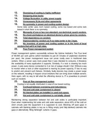 12. Oversizing of cooling is highly inefficient
13. Designing draw backs
14. Voltage fluctuation in utility power supply
15. Unnecessary SLAs and other agreements
16. No symmetry in power and cooling system design
Some data center uses room based cooling, some row based and some rack
based in short there is no symmetry.
17. Monopoly of one or two non-standard, non-technical, quack vendors.
18. No check and balance on electrical device’s prices given by vendors.
19. Total dependency on vendors
20. Impersonated by vendors as if our data center is tier 3 type.
21. No inventory of power and cooling system or in the hand of local
vendors that sell it at high rates.
22. Poor Power management system
Power management system successfully achieve the Uptime Institute’s Tier Four level
of 99.995 per cent uptime (which translates to just 24 minutes of unplanned downtime
per year), the power management issue can prove costly even in traditional data
centers. When a server uses more power than it was intended to consume, it threatens
the availability of every application it supports. Similarly, if a rack is drawing too much
power, it puts every device connected to it at risk of outage should it fail. Without a way
to monitor when a rack or other equipment is nearing its power capacity, IT has no way
to predict and prevent such failures. Similarly, faulty devices may create a power surge
on the network, resulting in tripped circuit breakers that can bring down multiple servers.
Here again, with no way to tell what the offending device is, IT is powerless to prevent
such an incident.
23. Poor air flow management system
Cooling is not equally distributed in case of row based cooling
24. Confused between oversizing and redundancy:
25. Hot and cold aisle containment is absent
26. No blanket plates are installed in used rack space.
27. Hot and cold aisle containment is not totally closed
Maintaining strong separation between hot and cold aisles is particularly important.
Even when implementing hot aisle and cold aisle separation, about 40% of the cold air
short circuits past the equipment it is supposed to cool. Blocking off open gaps in
cabinets with blanking plates is key as is fitting empty (and fully blanked) cabinets into
gaps or alternatively filling full-length curtains in gaps.
 