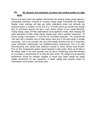 28. No measure and inspection of power and cooling system on daily
basis.
Record and track power use regularly. Benchmark your existing energy usage against a
comparable timeframe. Continue to measure energy usage consistently and regularly.
Regular meter readings will help you better understand trends and eliminate any
seasonal spikes or oddities. At the end of a 12-month period you should have enough
data to benchmark against and get a much clearer picture of your overall efficiency.
Cutting energy usage will help organizations save significant money, while changing the
public perception of data centers being “energy hogs” with a “greener” impression. To
reduce energy consumption, it must first be accurately measured. The measurement
must start with a baseline view of what energy every part of the data center is actually
consuming. And to be accurate, this view must include all areas such as IT equipment,
power distribution infrastructure, and ventilation/cooling infrastructure. This is an often
time-consuming and manual data extraction process to which nobody looks forward.
Poor air flow management system causes hotspots in data center. Block up all holes in
the ceiling, walls or any other aperture such as old air conditioning ducts that will allow
air to escape or unconditional air to enter the data center. The voltage of your electricity
transformers should be checked regularly to ensure they match exactly the supply
voltage requirement for your equipment. A higher voltage than required means an
unnecessary use of power, increasing costs.
 