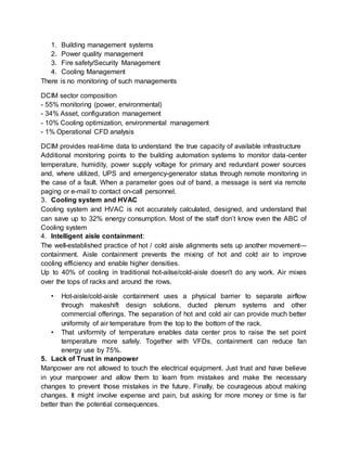 1. Building management systems
2. Power quality management
3. Fire safety/Security Management
4. Cooling Management
There is no monitoring of such managements
DCIM sector composition
- 55% monitoring (power, environmental)
- 34% Asset, configuration management
- 10% Cooling optimization, environmental management
- 1% Operational CFD analysis
DCIM provides real-time data to understand the true capacity of available infrastructure
Additional monitoring points to the building automation systems to monitor data-center
temperature, humidity, power supply voltage for primary and redundant power sources
and, where utilized, UPS and emergency-generator status through remote monitoring in
the case of a fault. When a parameter goes out of band, a message is sent via remote
paging or e-mail to contact on-call personnel.
3. Cooling system and HVAC
Cooling system and HVAC is not accurately calculated, designed, and understand that
can save up to 32% energy consumption. Most of the staff don’t know even the ABC of
Cooling system
4. Intelligent aisle containment:
The well-established practice of hot / cold aisle alignments sets up another movement—
containment. Aisle containment prevents the mixing of hot and cold air to improve
cooling efficiency and enable higher densities.
Up to 40% of cooling in traditional hot-ailse/cold-aisle doesn't do any work. Air mixes
over the tops of racks and around the rows.
• Hot-aisle/cold-aisle containment uses a physical barrier to separate airflow
through makeshift design solutions, ducted plenum systems and other
commercial offerings. The separation of hot and cold air can provide much better
uniformity of air temperature from the top to the bottom of the rack.
• That uniformity of temperature enables data center pros to raise the set point
temperature more safely. Together with VFDs, containment can reduce fan
energy use by 75%.
5. Lack of Trust in manpower
Manpower are not allowed to touch the electrical equipment. Just trust and have believe
in your manpower and allow them to learn from mistakes and make the necessary
changes to prevent those mistakes in the future. Finally, be courageous about making
changes. It might involve expense and pain, but asking for more money or time is far
better than the potential consequences.
 
