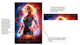 The use of red in the poster suggests
that the main character has a lot of
strength.
There are the names of some
very popular actors/actresses
which will attract people to
watch the film.
The use of the
colour blue shows
intelligence and as
there is captain
Marvel at the front
and centre of the
poster, it might be
showing that
women have
intelligence just as
much as men.
 
