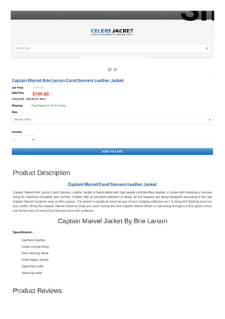 ADD TO CART
Captain Marvel Brie Larson Carol Danvers Leather Jacket
$159.00
$109.00
YOU SAVE : $50.00 (31.45%)
Free Shipping In US & Canada
Product Description
Captain Marvel Carol Danvers Leather Jacket
Captain Marvel Brie Larson Carol Danvers Leather Jacket is handcrafted with high quality synthetic/faux leather, it comes with featuring a viscose
lining for maximum durability and comfort. Crafted with an excellent attention to detail, all the features are being designed according to the real
Captain Marvel Costume wear by Brie Larson, The jacket is equally at home as part of your Cosplay collection as it is being the finishing touch on
your outfits. Bring this Captain Marvel Jacket to keep you warm during the new Captain Marvel Movie or Upcoming Avengers 4 End game movie
and be the envy of every Carol Danvers fan in the audience.
Captain Marvel Jacket By Brie Larson
Specification:
Synthetic Leather
Inside viscose lining
Neat stitching detail
Front zipper closure
Open-hem cuffs
Stand-up collar
Product Reviews
List Price:
Sale Price:
Shipping:
Size:
Choose A Size
Quantity:
1
search here
Sho
 