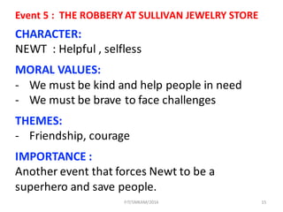 15
CHARACTER:
NEWT		:	Helpful ,	selfless
MORAL	VALUES:
- We	must	be	kind	and	help	people	in	need
- We	must	be	brave	to	face	challenges	
THEMES:
- Friendship,	courage
IMPORTANCE	:	
Another	event	that	forces	Newt	to	be	a	
superhero	and	save	people.
Event	5	:		THE	ROBBERY	AT	SULLIVAN	JEWELRY	STORE
FIT/SMKAM/2016
 