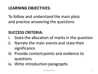 2
LEARNING	OBJECTIVES:
To	follow	and	understand	the	main	plots	
and	practise answering	the	questions
SUCCESS	CRITERIA:
i. State	the	allocation	of	marks	in	the	question
ii. Narrate	the	main	events	and	state	their	
significance
iii. Provide	content	points	and	evidence	to	
questions
iv. Write	introduction	paragraphs
FIT/SMKAM/2016
 