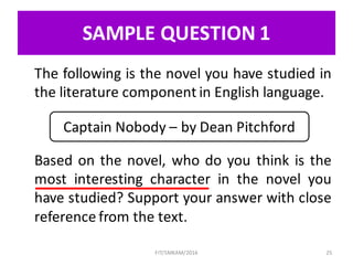 SAMPLE	QUESTION	1
The following is the novel you have studied in
the literature component in English language.
Based on the novel, who do you think is the
most interesting character in the novel you
have studied? Support your answer with close
reference from the text.
25
Captain	Nobody	– by	Dean	Pitchford
FIT/SMKAM/2016
 