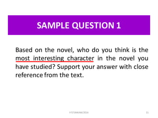 SAMPLE	QUESTION	1
Based on the novel, who do you think is the
most interesting character in the novel you
have studied? Support your answer with close
reference from the text.
31FIT/SMKAM/2016
 