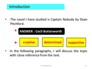 • The novel I have studied is Captain Nobody by Dean
Pitchford.
+
+
• In the following paragraphs, I will discuss the topic
with close referencefrom the text.
32
Introduction
ANSWER	:	Cecil	Butterworth
creative supportivedetermined
FIT/SMKAM/2016
 