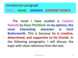 The novel I have studied is Captain
Nobody by Dean Pitchford. In my opinion, the
most interesting character is Cecil
Butterworth. This is because he is creative,
determined, and supportive to his friends. In
the following paragraphs, I will discuss the
topic with close reference from the text.
33
Introduction	paragraph
TITLE .		NAME .	ANSWER .	CONTENT	POINTS	
FIT/SMKAM/2016
 