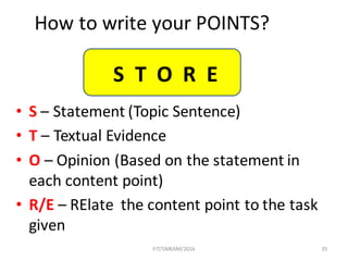 35
How	to	write	your	POINTS?
• S – Statement	(Topic	Sentence)	
• T – Textual	Evidence	
• O – Opinion	(Based	on	the	statement	in	
each	content	point)	
• R/E – RElate the	content	point	to	the	task	
given
FIT/SMKAM/2016
S		T		O		R		E
 