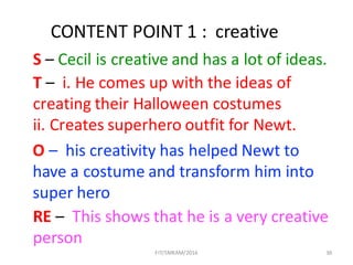 FIT/SMKAM/2016 36
CONTENT	POINT	1	:		creative	
S – Cecil	is	creative	and	has	a	lot	of	ideas.
T – i.	He	comes	up	with	the	ideas	of	
creating	their	Halloween	costumes
ii.	Creates	superhero	outfit	for	Newt.
O – his	creativity	has	helped	Newt	to	
have	a	costume	and	transform	him	into	
super	hero				
RE – This	shows	that	he	is	a	very	creative	
person	
 