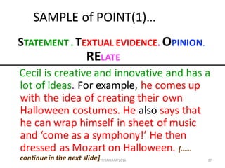 37
SAMPLE	of	POINT(1)…
STATEMENT	.	TEXTUAL	EVIDENCE. OPINION.
RELATE
Cecil	is	creative	and	innovative	and	has	a	
lot	of	ideas.	For	example,	he	comes	up	
with	the	idea	of	creating	their	own	
Halloween	costumes.	He	also says	that	
he	can	wrap	himself	in	sheet	of	music	
and	‘come	as	a	symphony!’	He	then	
dressed	as	Mozart	on	Halloween.	[……	
continue	in	the	next	slide]FIT/SMKAM/2016
 