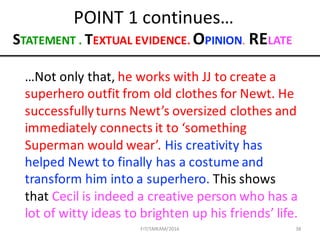 38
POINT	1	continues…
…Not	only	that,	he	works	with	JJ	to	create	a	
superhero	outfit	from	old	clothes	for	Newt.	He	
successfully	turns	Newt’s	oversized	clothes	and	
immediately	connects	it	to	‘something	
Superman	would	wear’.	His	creativity	has	
helped	Newt	to	finally	has	a	costume	and	
transform	him	into	a	superhero.	This	shows	
that	Cecil	is	indeed	a	creative	person	who	has	a	
lot	of	witty	ideas	to	brighten	up	his	friends’	life.
STATEMENT	.	TEXTUAL	EVIDENCE.	OPINION.	RELATE
FIT/SMKAM/2016
 