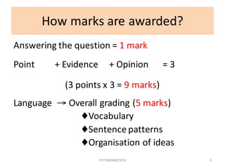 How	marks	are	awarded?
Answering	the	question	=	1	mark
(3	points	x	3	=	9	marks)
Language		→ Overall	grading	(5	marks)
♦Vocabulary
♦Sentence	patterns
♦Organisation of	ideas
4
Point +	Evidence +	Opinion =	3
FIT/SMKAM/2016
 
