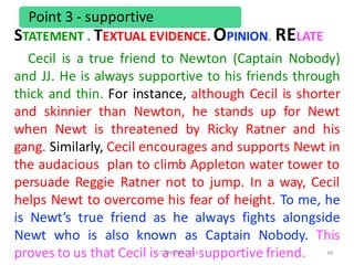 40
Point	3	- supportive
Cecil is a true friend to Newton (Captain Nobody)
and JJ. He is always supportive to his friends through
thick and thin. For instance, although Cecil is shorter
and skinnier than Newton, he stands up for Newt
when Newt is threatened by Ricky Ratner and his
gang. Similarly, Cecil encourages and supports Newt in
the audacious plan to climb Appleton water tower to
persuade Reggie Ratner not to jump. In a way, Cecil
helps Newt to overcome his fear of height. To me, he
is Newt’s true friend as he always fights alongside
Newt who is also known as Captain Nobody. This
proves to us that Cecil is a real supportive friend.FIT/SMKAM/2016
STATEMENT	.	TEXTUAL	EVIDENCE.	OPINION.	RELATE
 