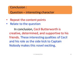 42
In	conclusion,	Cecil	Butterworth	is	
creative,	determined,	and	supportive	to	his	
friends.	These	interesting	qualities	of	Cecil	
and	his	role	as	the	side	kick	to	Captain	
Nobody	makes	this	novel	exciting.
Conclusion	:	
Question	– interesting	character
• Repeat	the	content	points	
• Relate	to	the	question
FIT/SMKAM/2016
 