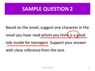 SAMPLE	QUESTION	2
Based	on	the	novel,	suggest	one	character	in	the	
novel	you	have	read	whom	you	think	is	a	good	
role	model	for	teenagers. Support	your	answer	
with	close	reference	from	the	text.
44FIT/SMKAM/2016
 