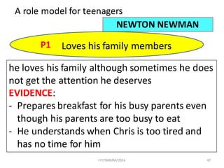 47
A	role	model	for	teenagers
NEWTON	NEWMAN
P1 Loves	his	family	members
he	loves	his	family	although	sometimes	he	does	
not	get	the	attention	he	deserves
EVIDENCE:
- Prepares	breakfast	for	his	busy	parents	even	
though	his	parents	are	too	busy	to	eat
- He	understands	when	Chris	is	too	tired	and	
has	no	time	for	him
FIT/SMKAM/2016
 