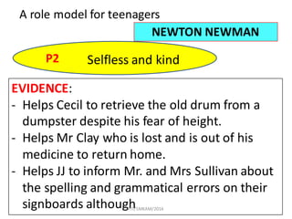 48
A	role	model	for	teenagers
NEWTON	NEWMAN
P2 Selfless	and	kind
EVIDENCE:
- Helps	Cecil	to	retrieve	the	old	drum	from	a	
dumpster	despite	his	fear	of	height.
- Helps	Mr Clay	who	is	lost	and	is	out	of	his	
medicine	to	return	home.
- Helps	JJ	to	inform	Mr.	and	Mrs Sullivan	about	
the	spelling	and	grammatical	errors	on	their	
signboards	althoughFIT/SMKAM/2016
 