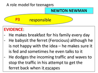 49
A	role	model	for	teenagers
NEWTON	NEWMAN
P3 responsible
EVIDENCE:
- He	makes	breakfast	for	his	family	every	day
- He	babysit	the	ferret	(Ferocious)	although	he	
is	not	happy	with	the	idea	– he	makes	sure	it	
is	fed	and	sometimes	he	even	talks	to	it
- He	dodges	the	incoming	traffic	and	waves	to	
stop	the	traffic	in	his	attempt	to	get	the	
ferret	back	when	it	escapesFIT/SMKAM/2016
 
