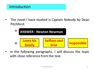 • The novel I have studied is Captain Nobody by Dean
Pitchford.
+
+
• In the following paragraphs, I will discuss the topic
with close referencefrom the text.
51
Introduction
ANSWER	:	Newton	Newman
Loves	his	
family
responsible
Selfless	and	
kind
FIT/SMKAM/2016
 