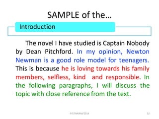 SAMPLE	of	the…	
The novel I have studied is Captain Nobody
by Dean Pitchford. In my opinion, Newton
Newman is a good role model for teenagers.
This is because he is loving towards his family
members, selfless, kind and responsible. In
the following paragraphs, I will discuss the
topic with close reference from the text.
52
Introduction
FIT/SMKAM/2016
 