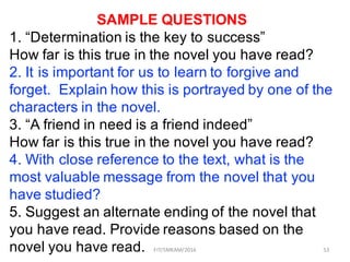 53
SAMPLE QUESTIONS
1. “Determination is the key to success”
How far is this true in the novel you have read?
2. It is important for us to learn to forgive and
forget. Explain how this is portrayed by one of the
characters in the novel.
3. “A friend in need is a friend indeed”
How far is this true in the novel you have read?
4. With close reference to the text, what is the
most valuable message from the novel that you
have studied?
5. Suggest an alternate ending of the novel that
you have read. Provide reasons based on the
novel you have read. FIT/SMKAM/2016
 