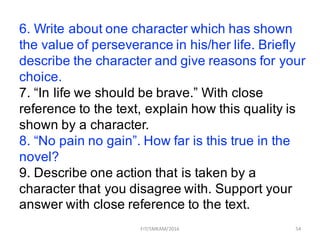 54
6. Write about one character which has shown
the value of perseverance in his/her life. Briefly
describe the character and give reasons for your
choice.
7. “In life we should be brave.” With close
reference to the text, explain how this quality is
shown by a character.
8. “No pain no gain”. How far is this true in the
novel?
9. Describe one action that is taken by a
character that you disagree with. Support your
answer with close reference to the text.
FIT/SMKAM/2016
 
