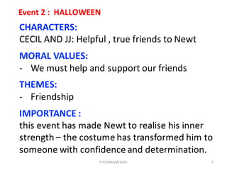9
Event	2	:		HALLOWEEN
CHARACTERS:
CECIL	AND	JJ:	Helpful ,	true	friends	to	Newt
MORAL	VALUES:
- We	must	help	and	support	our	friends
THEMES:
- Friendship
IMPORTANCE	:	
this	event	has	made	Newt	to	realise his	inner	
strength	– the	costume	has	transformed	him	to	
someone	with	confidence	and	determination.
FIT/SMKAM/2016
 