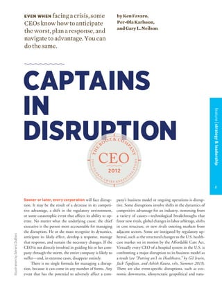 IllustrationbyGérardDuBois
Sooner or later, every corporation will face disrup-
tion. It may be the result of a decrease in its competi-
tive advantage, a shift in the regulatory environment,
or some catastrophic event that affects its ability to op-
erate. No matter what the underlying cause, the chief
executive is the person most accountable for managing
the disruption. He or she must recognize its dynamics,
anticipate its likely effect, develop a response, manage
that response, and sustain the necessary changes. If the
CEO is not directly involved in guiding his or her com-
pany through the storm, the entire company is likely to
suffer—and, in extreme cases, disappear entirely.
There is no single formula for managing a disrup-
tion, because it can come in any number of forms. Any
event that has the potential to adversely affect a com-
pany’s business model or ongoing operations is disrup-
tive. Some disruptions involve shifts in the dynamics of
competitive advantage for an industry, stemming from
a variety of causes—technological breakthroughs that
favor new rivals, global changes in labor arbitrage, shifts
in cost structure, or new rivals entering markets from
adjacent sectors. Some are instigated by regulatory up-
heaval, such as the structural changes to the U.S. health-
care market set in motion by the Affordable Care Act.
Virtually every CEO of a hospital system in the U.S. is
confronting a major disruption to its business model as
a result (see “Putting an I in Healthcare,” by Gil Irwin,
Jack Topdjian, and Ashish Kaura, s+b, Summer 2013).
There are also event-speciﬁc disruptions, such as eco-
nomic downturns, idiosyncratic geopolitical and natu-
CAPTAINS
IN
DISRUPTION
EVEN WHEN facingacrisis,some
CEOsknowhowtoanticipate
theworst,planaresponse,and
navigatetoadvantage.Youcan
dothesame.
byKenFavaro,
Per-OlaKarlsson,
andGaryL.Neilson
DISRUPTION
featurestrategy&leadership
2
 