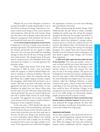 featurestitleofthearticle
6
the organization, executives can waste time defending
their past behavior and actions.
When communicating the need for change, CEOs
should describe the path ahead as clearly as possible,
including the speciﬁc steps that will get the company
through to the other side. For example, a few of the U.S.
healthcare companies facing the disruptive changes of
healthcare reform have developed a strategic commu-
nications process in which they explicitly lay out—for
investors and employees alike—the decisions that must
still be made in executing their strategy for managing
disruption. On a regular basis, these executive leaders
formally review the company’s choices and progress, ask
their board to approve major changes, and reevaluate
their components.
3. CEOs must make cogent decisions about the team
of top executives. They must give people a chance to
come on board with the new system and remove those
who resist. If anyone visibly resists the changes, it soon
becomes evident—to them and everyone else—that
they are now at the wrong company. This process can
be designed in ways that treat everyone, including those
who exit, with respect. Nokia CEO Stephen Elop kept
the senior leadership team largely intact, but set up an
initiative, called the Challenger Mind-Set, in which
executives were given a chance to show how well they
could adapt. It was clear that those who could not per-
form would be better off elsewhere. Changes in top
management must of course be made carefully, but even
one or two visible changes can dramatically reinforce
people’s awareness that the situation is serious.
4. It is often important to choose a small team of top
decision makers to lead the response. Paradoxically, the
more profound the changes planned, the faster they
need to take place. A small team of top leaders can ma-
neuver more nimbly than a large group.
Implement and Sustain
All too many companies, when faced with business cri-
ses, have initiated appropriate responses but have then
been unable or unwilling to carry them to comple-
tion. When that happens, the issues that scuttled the
response remain unaddressed, and the company will
Whether the cause of the disruption is internal or
external, foreseeable or entirely unpredictable, it is up to
the CEO to set the pace of change. Sometimes it is nec-
essary to short-circuit things; to force action, decisions,
and transparency. After the ﬁrst swift reaction, things
may slow down a bit as decision makers deal with the
long-term consequences of the disruption, but the com-
pany should still retain most of its momentum.
2. It is critical to begin breaking down human inertia.
Complacency in the face of change comes naturally to
any large organization. The chief executive must explain
the situation and describe the new agenda in simple,
clear terms. He or she must ﬁnd simple but compelling
messages to show that the old ways of being successful
won’t work anymore. The changed nature of the game
must be communicated to all stakeholders, both inside
and outside the company, in a way that galvanizes this
particular culture.
When Stephen Elop became CEO of the Nokia
Corporation in 2010, he wrote a note, now famous
within the company, in which he likened Nokia’s situ-
ation to standing on a blazing oil platform. The com-
pany faced not just a fairly new competitor with Ap-
ple’s iPhone, but a rapidly rising new product category,
the smartphone, which Nokia had not found a way to
counter. “We have to go faster, and harder, and more
aggressively now than we’ve ever gone before,” he said.
Employees, he added, have two choices: Either jump
into the water, even if it’s 100 meters deep and freezing
cold, or get burned. The note was controversial because
some felt it pushed Nokia toward too much change,
too quickly—but aggression was its point. It provided
a clear statement that the company would be fearless in
facing up to its dire competitive situation.
At the same time, a CEO should make clear that
the company needs to be forward-looking, and declare
a kind of amnesty for past activity. Decisions made and
actions taken in previous years may have made sense at
the time, but they must change as the situation chang-
es. A new marketplace requires different ways of doing
business, and it won’t work to simply carry on with leg-
acy practices (and, in some cases, legacy products or ser-
vices). If this requirement isn’t understood throughout
featurestrategy&leadership
6
 