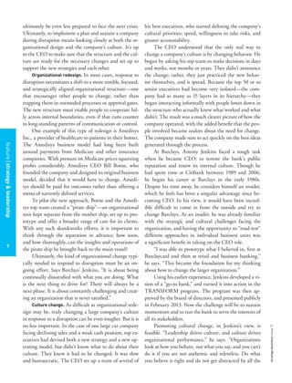 7
strategy+businessissue71
ultimately be even less prepared to face the next crisis.
Ultimately, to implement a plan and sustain a company
during disruption means looking closely at both the or-
ganizational design and the company’s culture. It’s up
to the CEO to make sure that the structure and the cul-
ture are ready for the necessary changes and set up to
support the new strategies and each other.
Organizational redesign. In most cases, response to
disruption necessitates a shift to a more nimble, focused,
and strategically aligned organizational structure—one
that encourages other people to change, rather than
trapping them in outmoded processes or approval gates.
The new structure must enable people to cooperate ful-
ly across internal boundaries, even if that runs counter
to long-standing patterns of communication or control.
One example of this type of redesign is Amedisys
Inc., a provider of healthcare to patients in their homes.
The Amedisys business model had long been built
around payments from Medicare and other insurance
companies. With pressure on Medicare prices squeezing
proﬁts considerably, Amedisys CEO Bill Borne, who
founded the company and designed its original business
model, decided that it would have to change. Amedi-
sys should be paid for outcomes rather than offering a
menu of narrowly deﬁned services.
To pilot the new approach, Borne and the Amedi-
sys top team created a “pirate ship”—an organizational
unit kept separate from the mother ship, set up to pro-
totype and offer a broader range of care for its clients.
With any such skunkworks efforts, it is important to
think through the separation in advance; how soon,
and how thoroughly, can the insights and operations of
the pirate ship be brought back to the main vessel?
Ultimately, the kind of organizational change typi-
cally needed to respond to disruption must be an on-
going effort. Says Barclays’ Jenkins, “It is about being
continually dissatisﬁed with what you are doing. What
is the next thing to drive for? There will always be a
next phase. It is about constantly challenging and creat-
ing an organization that is never satisﬁed.”
Culture change. As difﬁcult as organizational rede-
sign may be, truly changing a large company’s culture
in response to a disruption can be even tougher. But it is
no less important. In the case of one large car company
facing declining sales and a weak cash position, top ex-
ecutives had devised both a new strategy and a new op-
erating model, but didn’t know what to do about their
culture. They knew it had to be changed: It was slow
and bureaucratic. The CEO set up a team of several of
his best executives, who started deﬁning the company’s
cultural priorities: speed, willingness to take risks, and
greater accountability.
The CEO understood that the only real way to
change a company’s culture is by changing behavior. He
began by asking his top team to make decisions in days
and weeks, not months or years. They didn’t announce
the change; rather, they just practiced the new behav-
ior themselves, and it spread. Because the top 50 or so
senior executives had become very isolated—the com-
pany had as many as 15 layers in its hierarchy—they
began interacting informally with people lower down in
the structure who actually knew what worked and what
didn’t. The result was a much clearer picture of how the
company operated, with the added beneﬁt that the peo-
ple involved became zealots about the need for change.
The company made sure to act quickly on the best ideas
generated through the process.
At Barclays, Antony Jenkins faced a tough task
when he became CEO: to restore the bank’s public
reputation and renew its internal culture. Though he
had spent time at Citibank between 1989 and 2006,
he began his career at Barclays in the early 1980s.
Despite his time away, he considers himself an insider,
which he feels has been a singular advantage since be-
coming CEO. In his view, it would have been incred-
ibly difﬁcult to come in from the outside and try to
change Barclays. As an insider, he was already familiar
with the strategic and cultural challenges facing the
organization, and having the opportunity to “road-test”
different approaches in individual business units was
a signiﬁcant beneﬁt in taking on the CEO role.
“I was able to prototype what I believed in, ﬁrst at
Barclaycard and then at retail and business banking,”
he says. “This became the foundation for my thinking
about how to change the larger organization.”
Using his earlier experience, Jenkins developed a vi-
sion of a “go-to bank,” and turned it into action in the
TRANSFORM program. The program was then ap-
proved by the board of directors, and presented publicly
in February 2013. Now the challenge will be to sustain
momentum and to run the bank to serve the interests of
all its stakeholders.
Promoting cultural change, in Jenkins’s view, is
feasible. “Leadership drives culture, and culture drives
organizational performance,” he says. “Organizations
look at how you behave, not what you say, and you can’t
do it if you are not authentic and relentless. Do what
you believe is right and do not get distracted by all the
featurestrategy&leadership
7
 