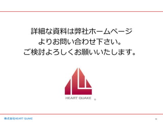 11
株式会社HEART QUAKE
詳細な資料は弊社ホームページ
よりお問い合わせ下さい。
ご検討よろしくお願いいたします。
 