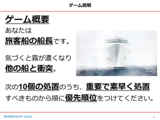 3
株式会社HEART QUAKE
ゲーム説明
ゲーム概要
あなたは
旅客船の船長です。
気づくと霧が濃くなり
他の船と衝突。
次の10個の処置のうち、重要で素早く処置
すべきものから順に優先順位をつけてください。
 