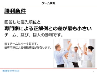 5
株式会社HEART QUAKE
ゲーム説明
勝利条件
回答した優先順位と
専門家による正解例との差が最も小さい
チーム、及び、個人の勝利です。
※１チームは４〜６名です。
※専門家による模範解答が存在します。
 