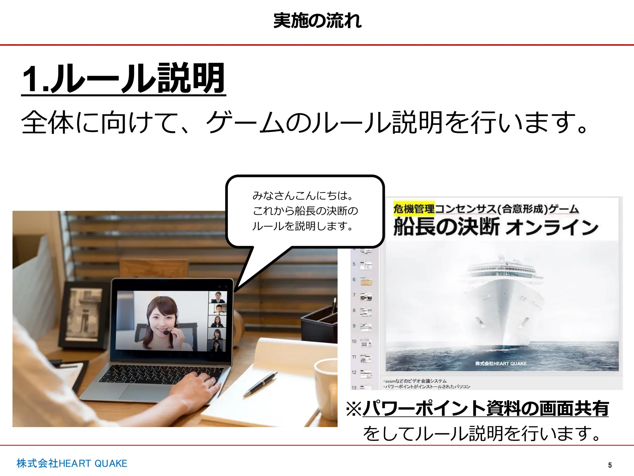 5
株式会社HEART QUAKE
実施の流れ
1.ルール説明
全体に向けて、ゲームのルール説明を行います。
※パワーポイント資料の画面共有
をしてルール説明を行います。
みなさんこんにちは。
これから船長の決断の
ルールを説明します。
 