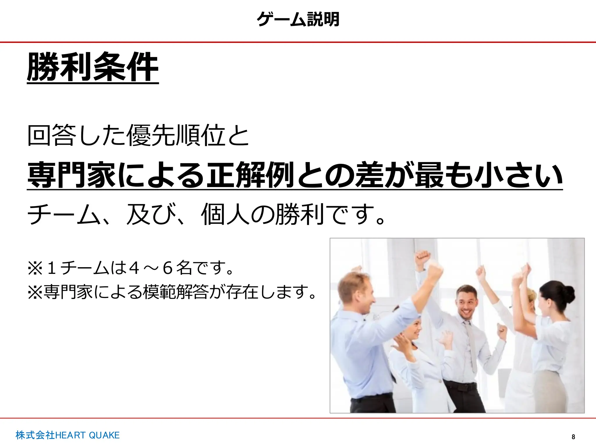 8
株式会社HEART QUAKE
ゲーム説明
勝利条件
回答した優先順位と
専門家による正解例との差が最も小さい
チーム、及び、個人の勝利です。
※１チームは４〜６名です。
※専門家による模範解答が存在します。
 