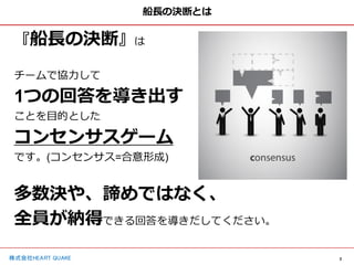2
株式会社HEART QUAKE
船長の決断とは
『船長の決断』は
チームで協力して
1つの回答を導き出す
ことを目的とした
コンセンサスゲーム
です。(コンセンサス=合意形成)
多数決や、諦めではなく、
全員が納得できる回答を導きだしてください。
 