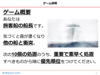 3
株式会社HEART QUAKE
ゲーム説明
ゲーム概要
あなたは
旅客船の船長です。
気づくと霧が濃くなり
他の船と衝突。
次の10個の処置のうち、重要で素早く処置
すべきものから順に優先順位をつけてください。
 