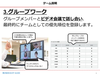 7
株式会社HEART QUAKE
ゲーム説明
3.グループワーク
グループメンバーとビデオ会議で話し合い、
最終的にチームとしての優先順位を登録します。
同じグループの
メンバーの回答を
一覧で確認できます。
この処理はXXという理由
で優先順位が低いと思う。
たしかにXXなら
そうかもしれないね！
 