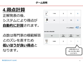 9
株式会社HEART QUAKE
ゲーム説明
4.得点計算
正解発表の後、
システムにより得点が
自動的に計算されます。
点数は専門家の模範解答
とのズレを表すため
低いほうが良い得点と
なります。 点数は低ければ
低いほど良い得点
となります。
 