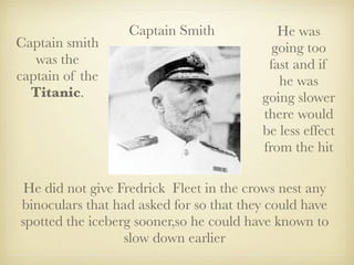 Captain Smith             He was
Captain smith                              going too
   was the                                fast and if
captain of the                              he was
  Titanic.                               going slower
                                         there would
                                         be less effect
                                         from the hit

 He did not give Fredrick Fleet in the crows nest any
binoculars that had asked for so that they could have
spotted the iceberg sooner,so he could have known to
                  slow down earlier
 