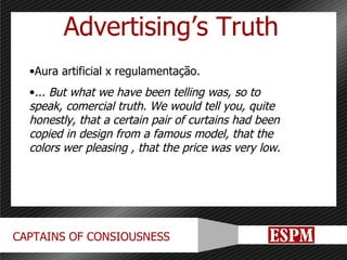 Advertising’s Truth Aura artificial x regulamentação. ... But what we have been telling was, so to speak, comercial truth. We would tell you, quite honestly, that a certain pair of curtains had been copied in design from a famous model, that the colors wer pleasing , that the price was very low. 